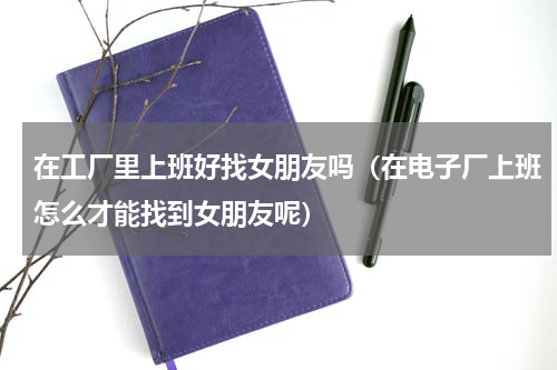 在工厂里上班好找女朋友吗（在电子厂上班怎么才能找到女朋友呢）