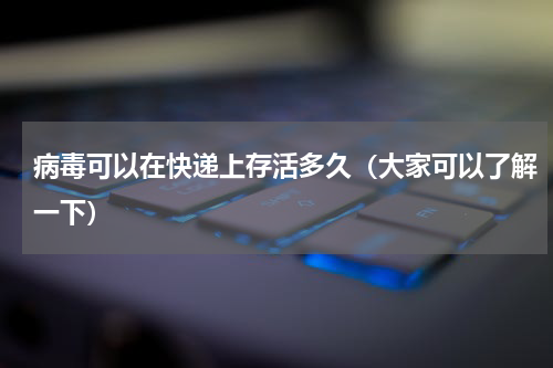 病毒可以在快递上存活多久（大家可以了解一下）