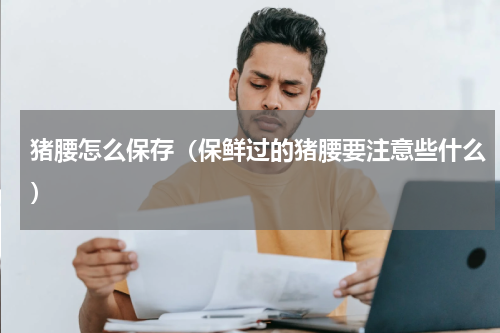 猪腰怎么保存（保鲜过的猪腰要注意些什么）