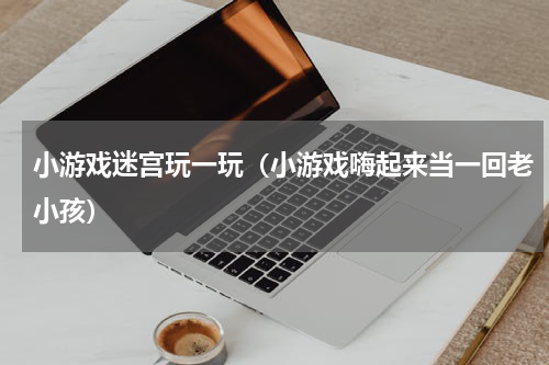 小游戏迷宫玩一玩（小游戏嗨起来当一回老小孩）