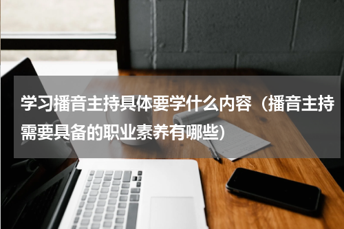 学习播音主持具体要学什么内容（播音主持需要具备的职业素养有哪些）