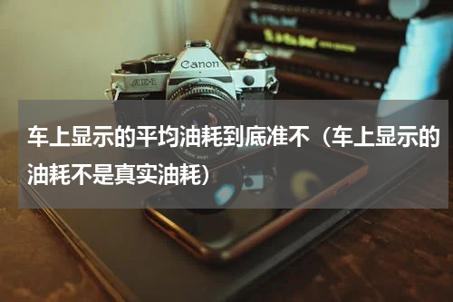 车上显示的平均油耗到底准不（车上显示的油耗不是真实油耗）