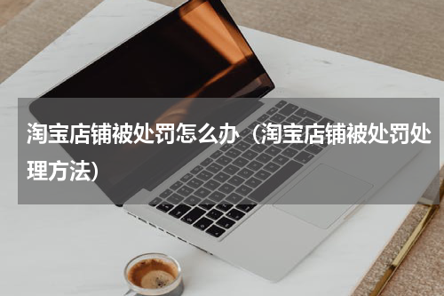 淘宝店铺被处罚怎么办（淘宝店铺被处罚处理方法）