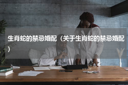 生肖蛇的禁忌婚配（关于生肖蛇的禁忌婚配）