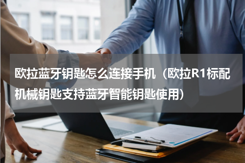 欧拉蓝牙钥匙怎么连接手机（欧拉R1标配机械钥匙支持蓝牙智能钥匙使用）