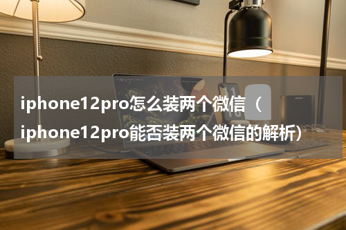 iphone12pro怎么装两个微信（iphone12pro能否装两个微信的解析）