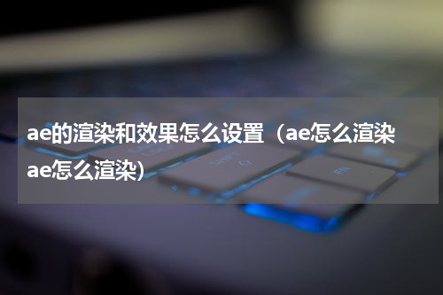 ae的渲染和效果怎么设置（ae怎么渲染ae怎么渲染）