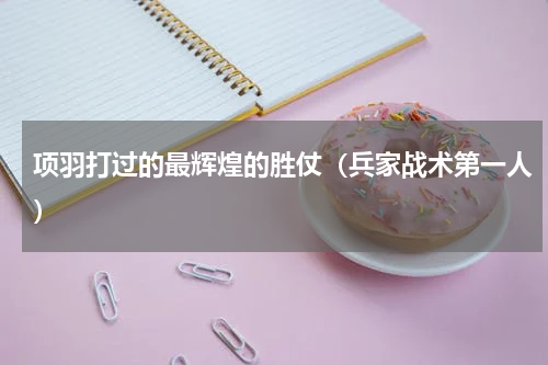 项羽打过的最辉煌的胜仗（兵家战术第一人）