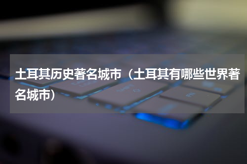 土耳其历史著名城市（土耳其有哪些世界著名城市）