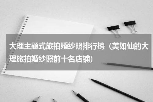 大理主题式旅拍婚纱照排行榜（美如仙的大理旅拍婚纱照前十名店铺）