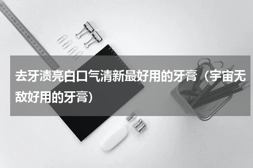 去牙渍亮白口气清新最好用的牙膏（宇宙无敌好用的牙膏）