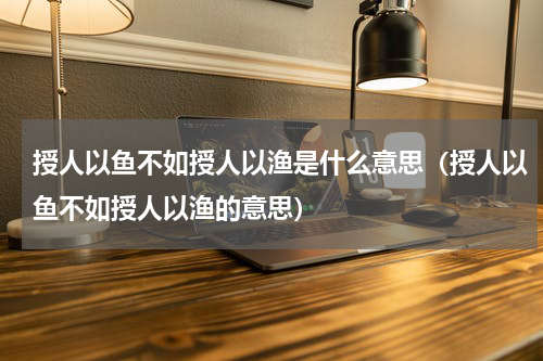 授人以鱼不如授人以渔是什么意思（授人以鱼不如授人以渔的意思）