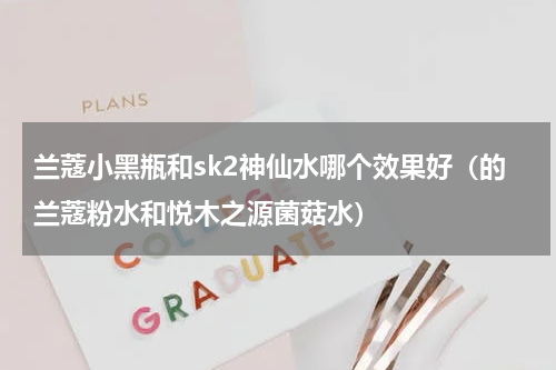 兰蔻小黑瓶和sk2神仙水哪个效果好（的兰蔻粉水和悦木之源菌菇水）
