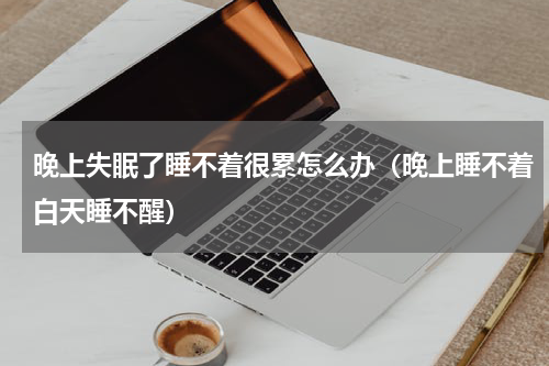晚上失眠了睡不着很累怎么办（晚上睡不着白天睡不醒）