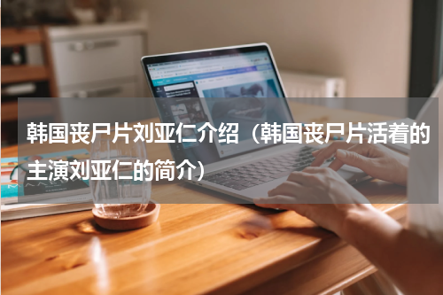 韩国丧尸片刘亚仁介绍（韩国丧尸片活着的主演刘亚仁的简介）