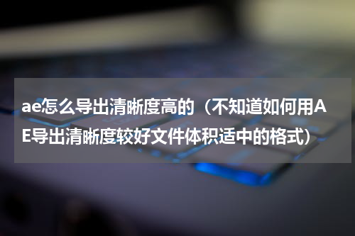 ae怎么导出清晰度高的（不知道如何用AE导出清晰度较好文件体积适中的格式）