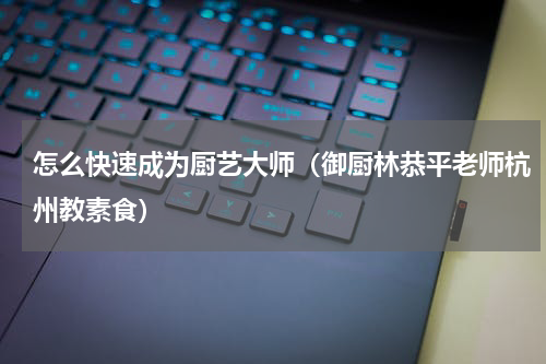 怎么快速成为厨艺大师（御厨林恭平老师杭州教素食）