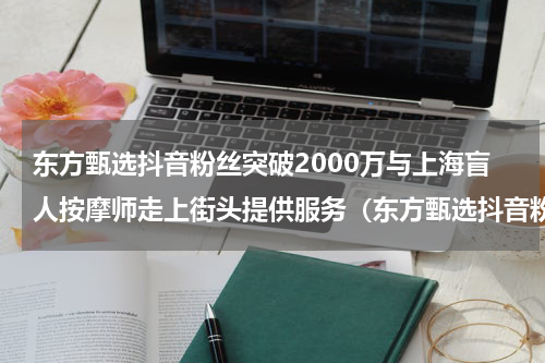 东方甄选抖音粉丝突破2000万与上海盲人按摩师走上街头提供服务（东方甄选抖音粉丝突破2000万与上海盲人按摩师走上街头提供服务）