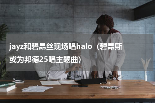 jayz和碧昂丝现场唱halo（碧昂斯或为邦德25唱主题曲）