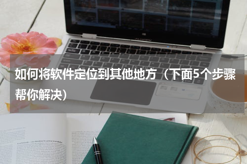 如何将软件定位到其他地方（下面5个步骤帮你解决）