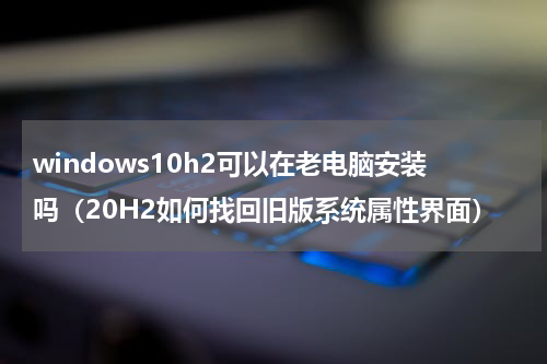 windows10h2可以在老电脑安装吗（20H2如何找回旧版系统属性界面）
