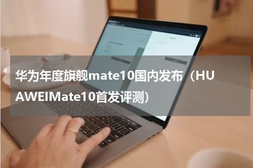 华为年度旗舰mate10国内发布（HUAWEIMate10首发评测）