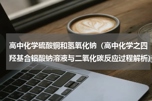 高中化学硫酸铜和氢氧化钠（高中化学之四羟基合铝酸钠溶液与二氧化碳反应过程解析）