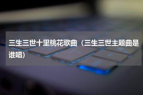 三生三世十里桃花歌曲（三生三世主题曲是谁唱）