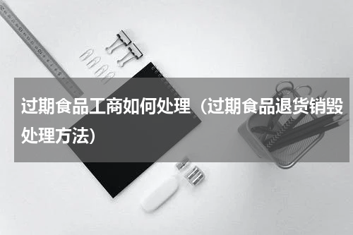 过期食品工商如何处理（过期食品退货销毁处理方法）