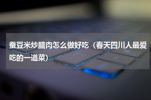 蚕豆米炒腊肉怎么做好吃（春天四川人最爱吃的一道菜）