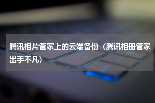 腾讯相片管家上的云端备份（腾讯相册管家出手不凡）