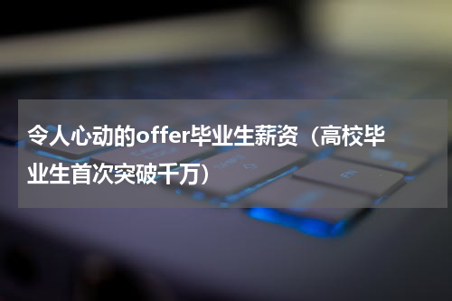 令人心动的offer毕业生薪资（高校毕业生首次突破千万）