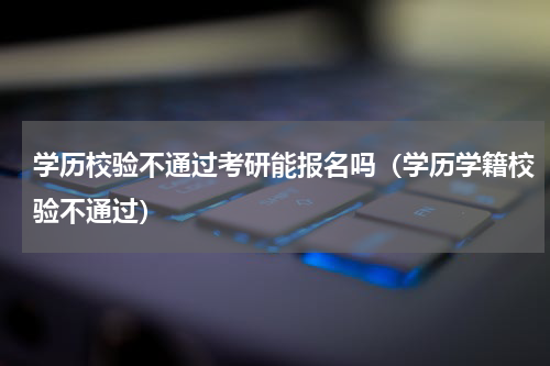 学历校验不通过考研能报名吗（学历学籍校验不通过）