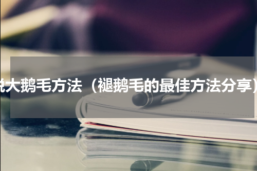 脱大鹅毛方法（褪鹅毛的最佳方法分享）