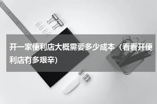 开一家便利店大概需要多少成本（看看开便利店有多艰辛）