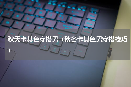 秋天卡其色穿搭男（秋冬卡其色男穿搭技巧）