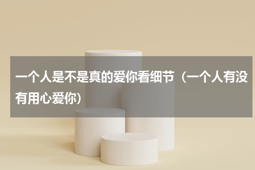 一个人是不是真的爱你看细节（一个人有没有用心爱你）