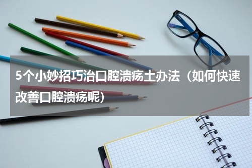 5个小妙招巧治口腔溃疡土办法（如何快速改善口腔溃疡呢）