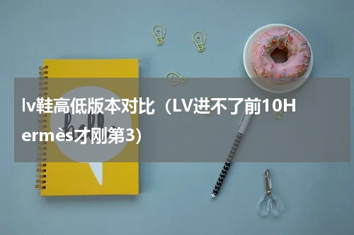 lv鞋高低版本对比（LV进不了前10Hermès才刚第3）