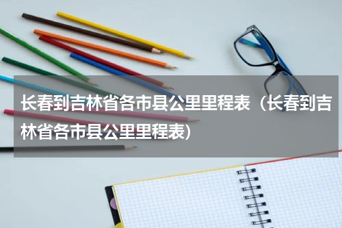 长春到吉林省各市县公里里程表（长春到吉林省各市县公里里程表）