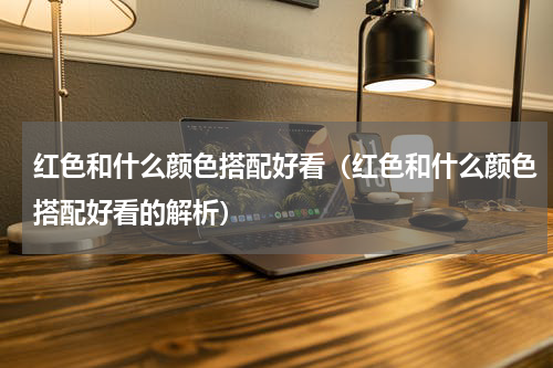 红色和什么颜色搭配好看（红色和什么颜色搭配好看的解析）