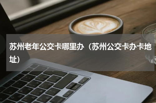 苏州老年公交卡哪里办（苏州公交卡办卡地址）