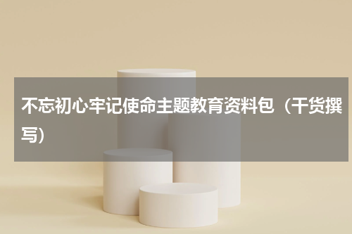不忘初心牢记使命主题教育资料包（干货撰写）