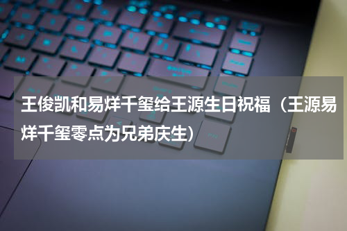 王俊凯和易烊千玺给王源生日祝福（王源易烊千玺零点为兄弟庆生）