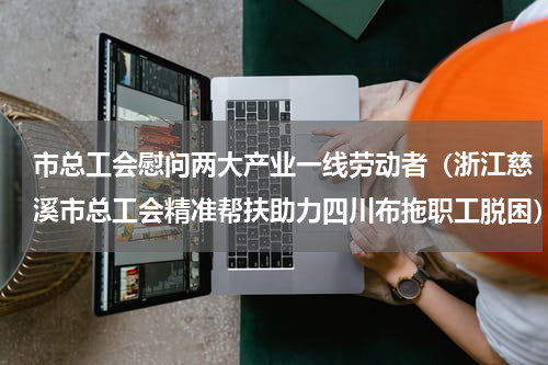 市总工会慰问两大产业一线劳动者（浙江慈溪市总工会精准帮扶助力四川布拖职工脱困）