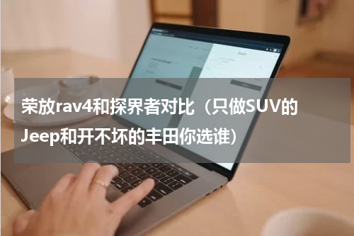 荣放rav4和探界者对比（只做SUV的Jeep和开不坏的丰田你选谁）