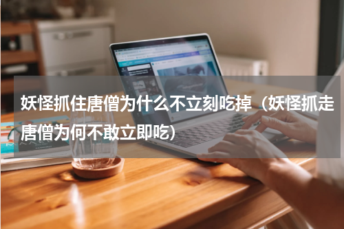 妖怪抓住唐僧为什么不立刻吃掉（妖怪抓走唐僧为何不敢立即吃）