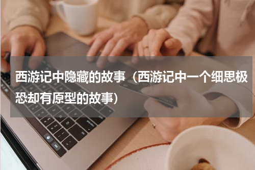 西游记中隐藏的故事（西游记中一个细思极恐却有原型的故事）