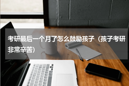 考研最后一个月了怎么鼓励孩子（孩子考研非常辛苦）