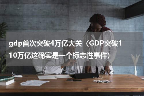 gdp首次突破4万亿大关（GDP突破110万亿这确实是一个标志性事件）